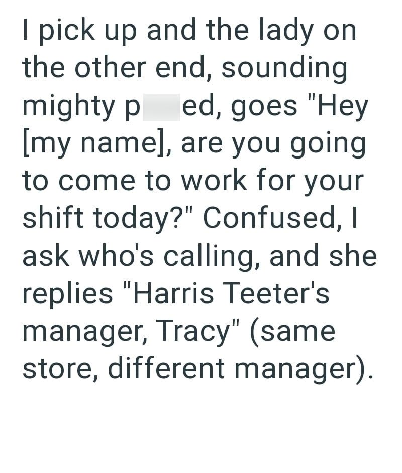 I pick up and the lady on the other end, sounding mighty ped, goes "Hey [my name], are you going to come to work for your shift today?" Confused, I ask who's calling, and she replies "Harris Teeter's manager, Tracy" (same store, different manager).