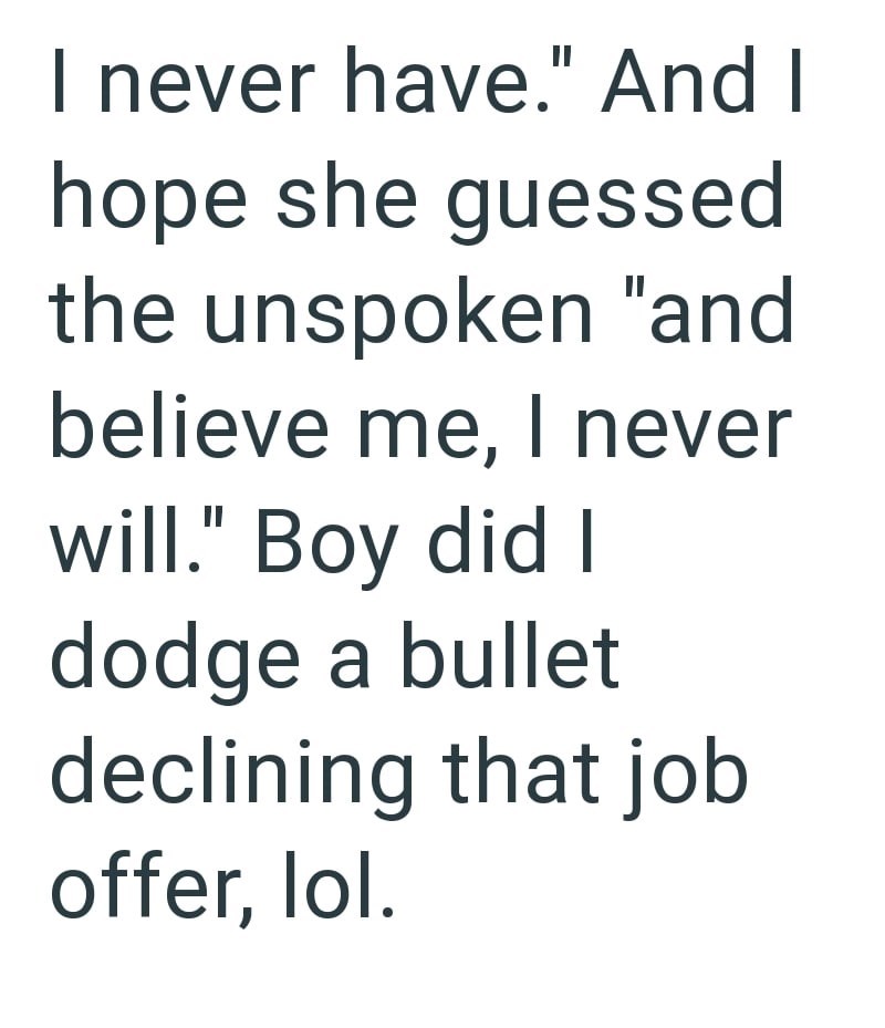 I never have." And I hope she guessed the unspoken "and believe me, I never will." Boy did I dodge a bullet declining that job offer, lol.