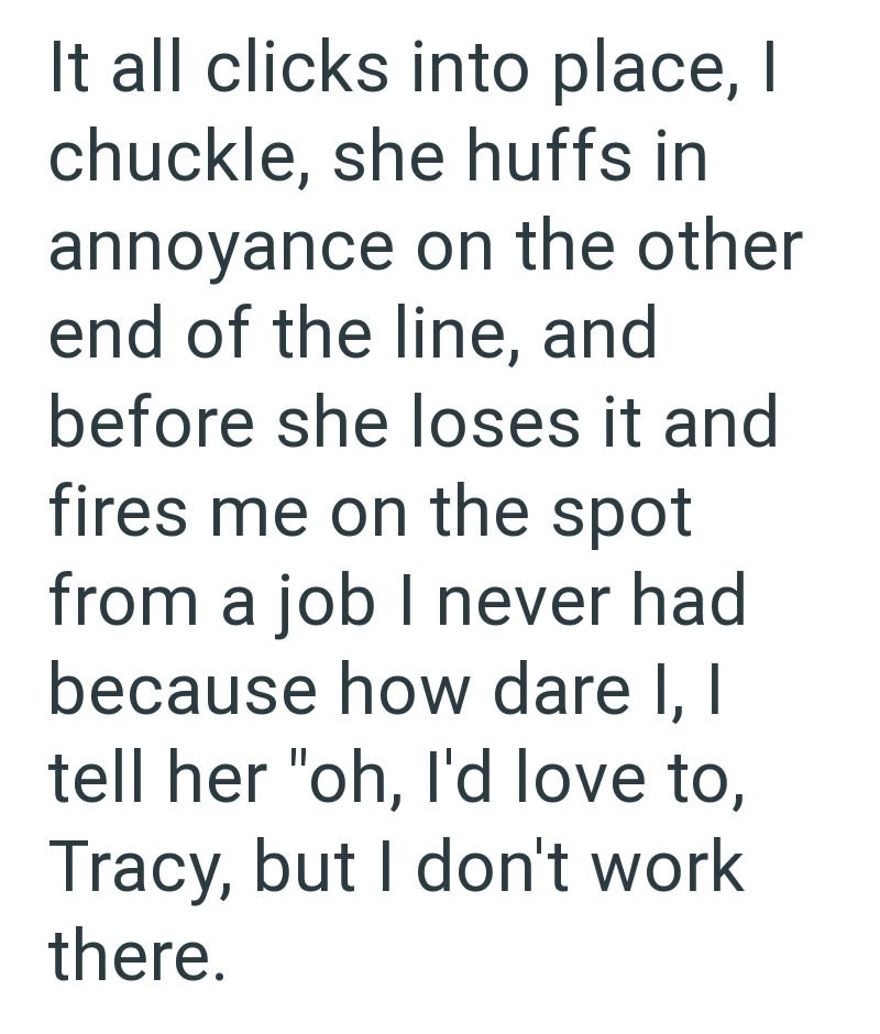 It all clicks into place, I chuckle, she huffs in annoyance on the other end of the line, and before she loses it and fires me on the spot from a job I never had because how dare I, I tell her "oh, I'd love to, Tracy, but I don't work there.