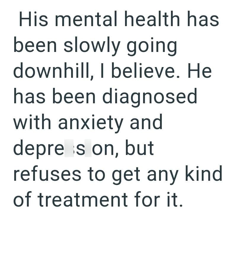 His mental health has been slowly going downhill, I believe. He has been diagnosed with anxiety and depress on, but refuses to get any kind of treatment for it.