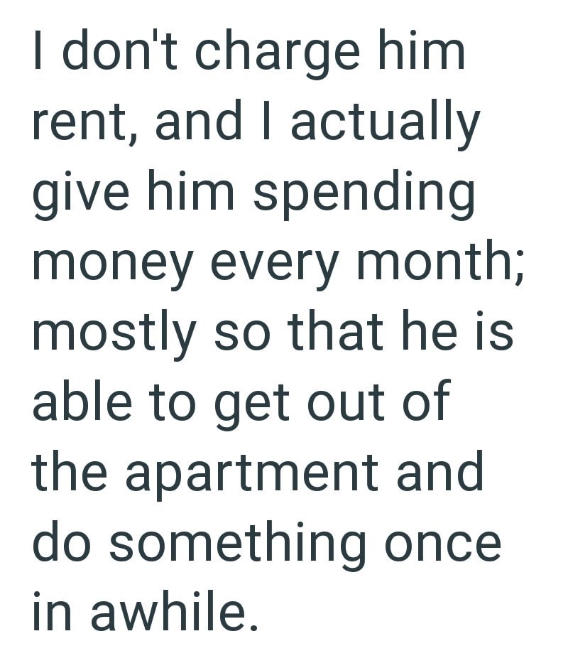 I don't charge him rent, and I actually give him spending money every month; mostly so that he is able to get out of the apartment and do something once in awhile.