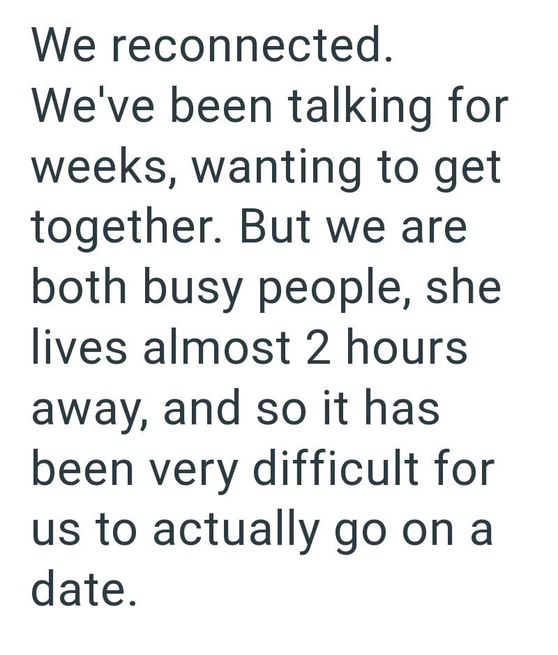 We reconnected. We've been talking for weeks, wanting to get together. But we are both busy people, she lives almost 2 hours away, and so it has been very difficult for us to actually go on a date.