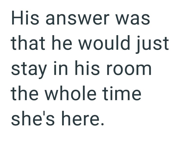 His answer was that he would just stay in his room the whole time she's here.