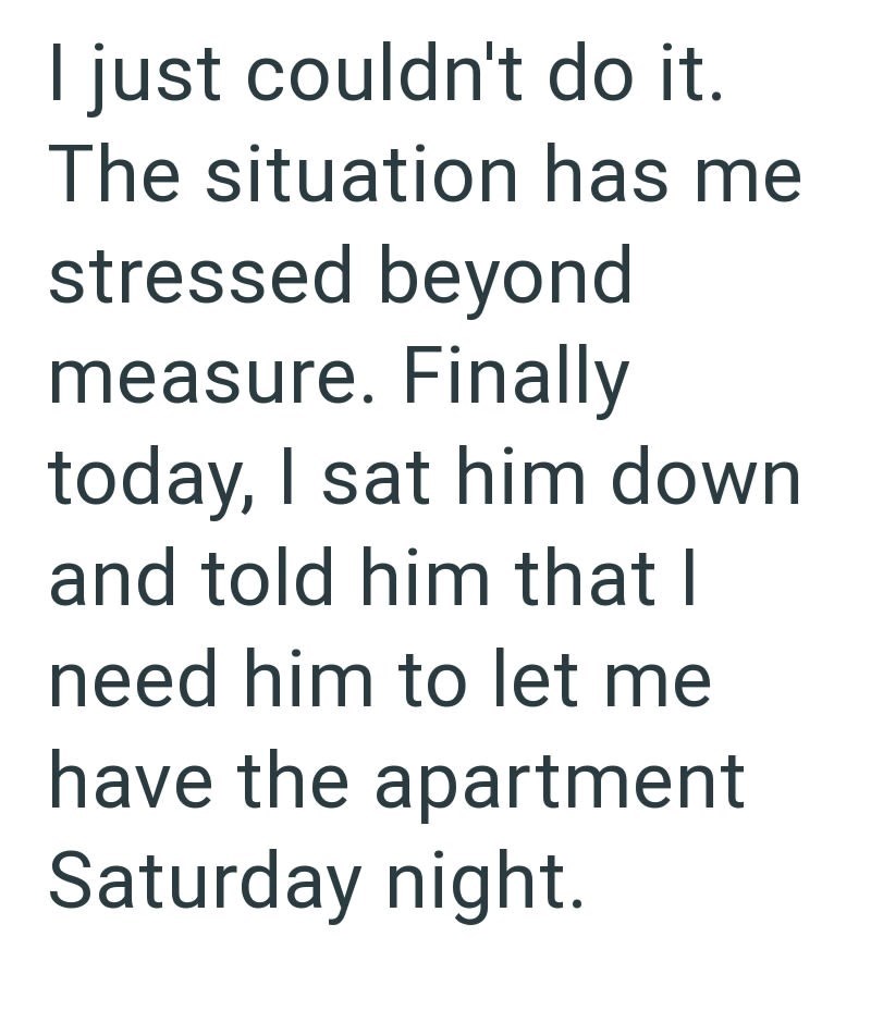 I just couldn't do it. The situation has me stressed beyond measure. Finally today, I sat him down and told him that I need him to let me have the apartment Saturday night.