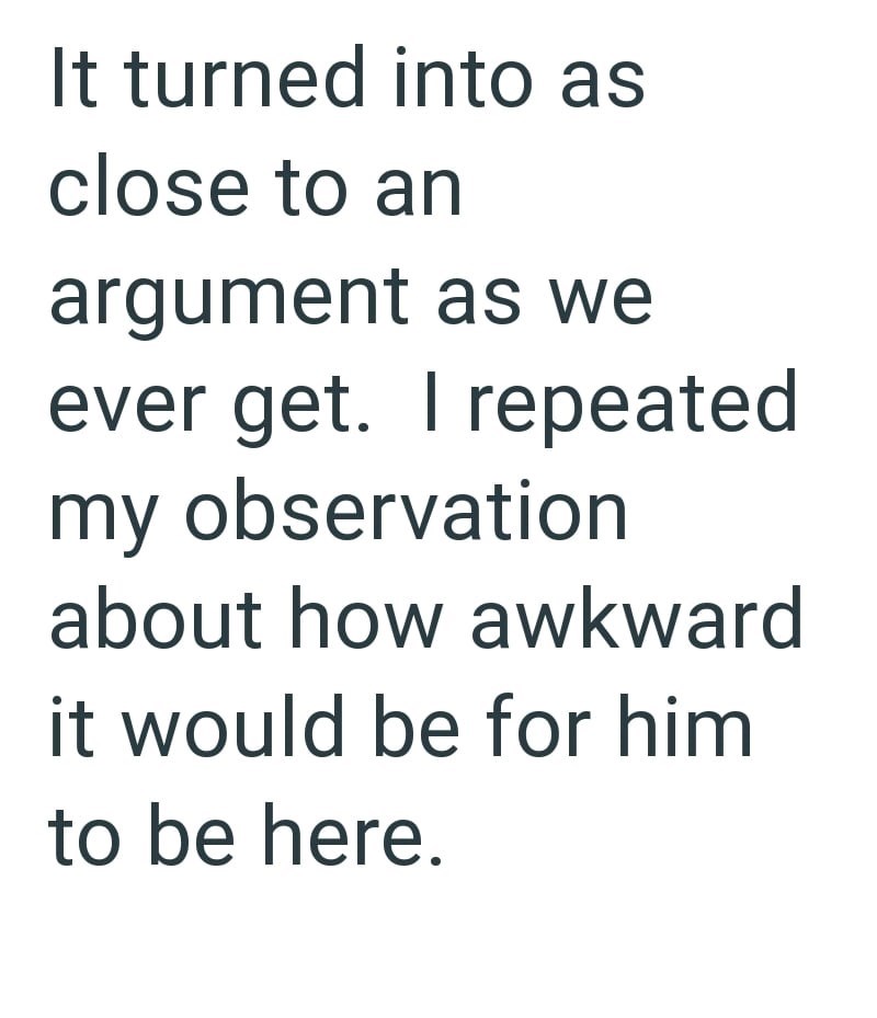 It turned into as close to an argument as we ever get. I repeated my observation about how awkward it would be for him to be here.