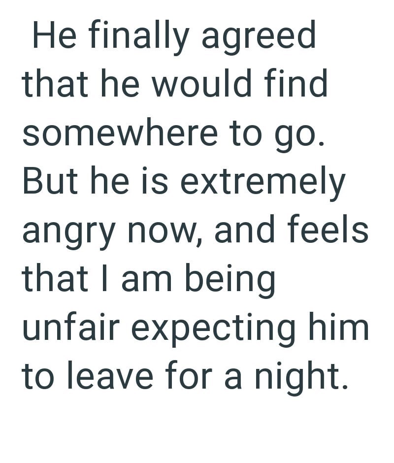 He finally agreed that he would find somewhere to go. But he is extremely angry now, and feels that I am being unfair expecting him to leave for a night.