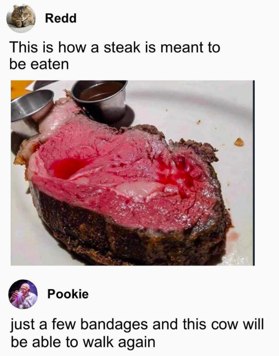 Redd This is how a steak is meant to be eaten Pookie just a few bandages and this cow will be able to walk again