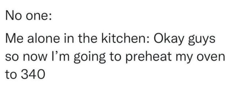 No one: Me alone in the kitchen: Okay guys so now I'm going to preheat my oven. to 340