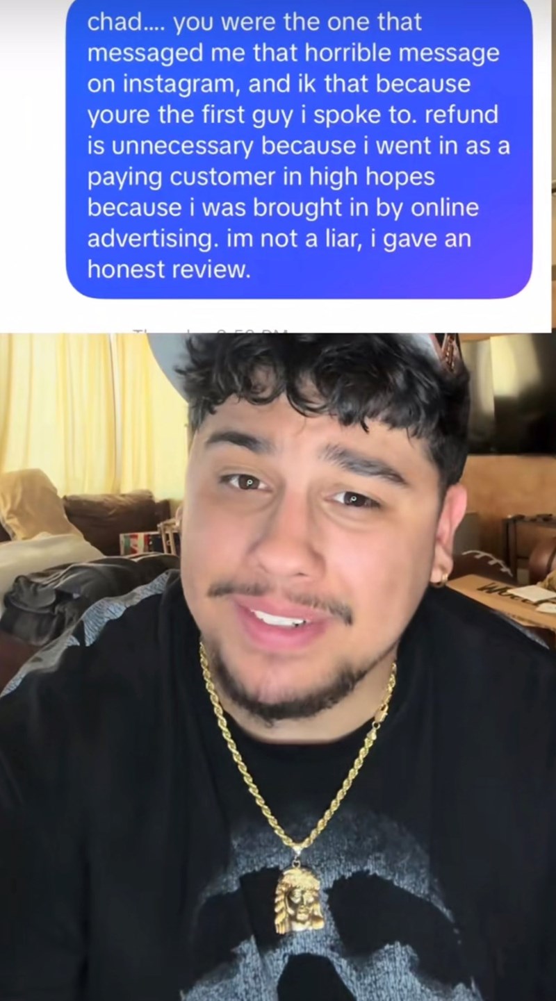 chad.... you were the one that messaged me that horrible message on instagram, and ik that because youre the first guy i spoke to. refund is unnecessary because i went in as a paying customer in high hopes because i was brought in by online advertising. im not a liar, i gave an honest review.