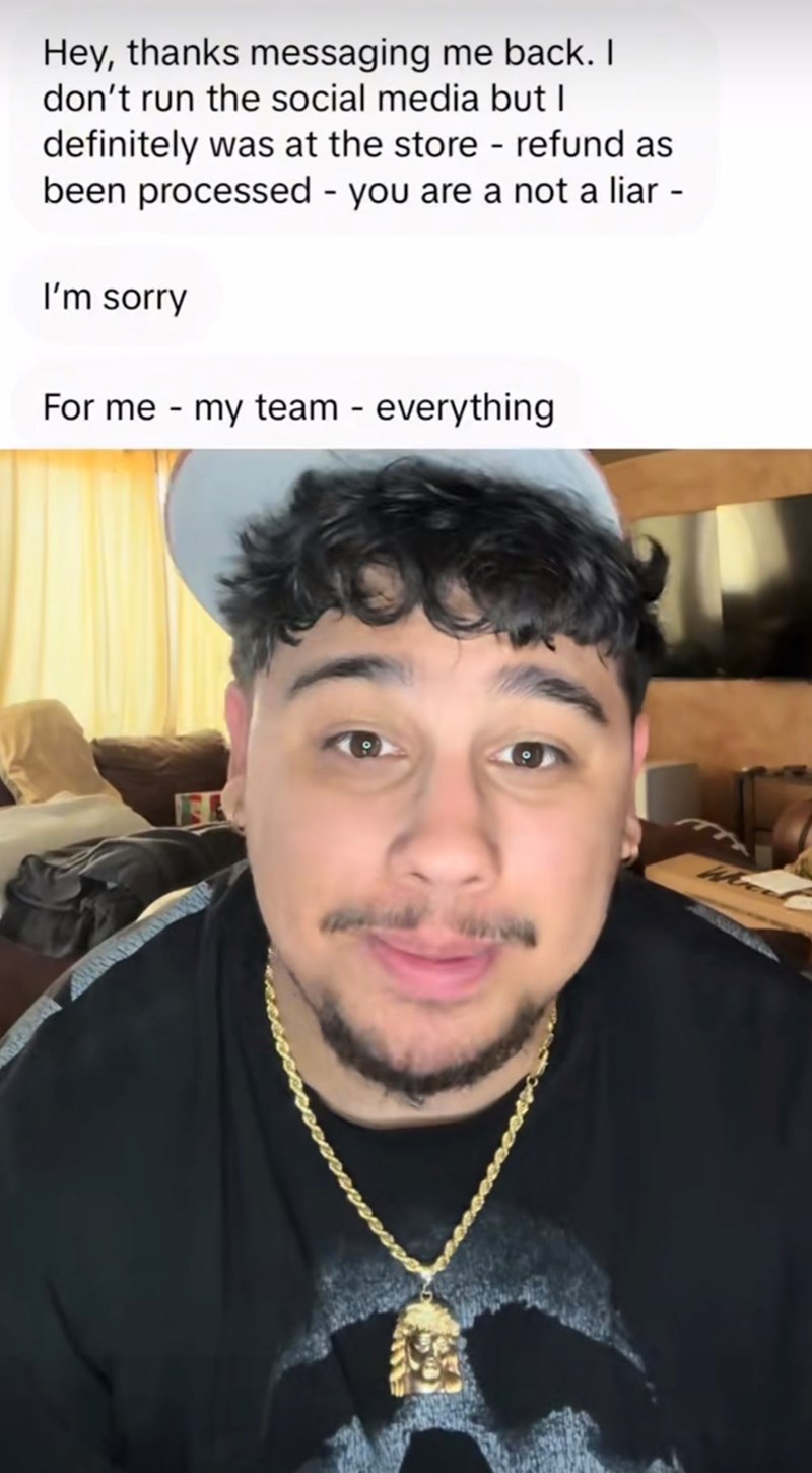 Hey, thanks messaging me back. I don't run the social media but I definitely was at the store - refund as been processed - you are a not a liar I'm sorry For me my team - everything
