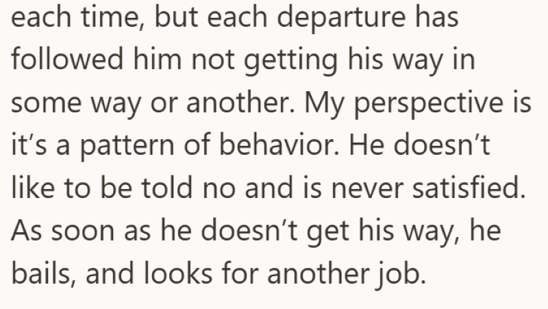 each time, but each departure has followed him not getting his way in some way or another. My perspective is it's a pattern of behavior. He doesn't like to be told no and is never satisfied. As soon as he doesn't get his way, he bails, and looks for another job.