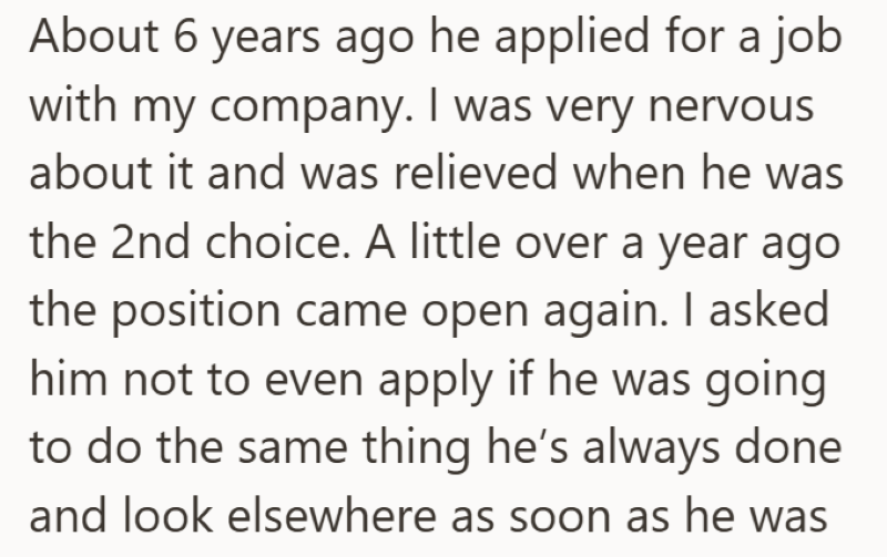 About 6 years ago he applied for a job with my company. I was very nervous about it and was relieved when he was the 2nd choice. A little over a year ago the position came open again. I asked him not to even apply if he was going to do the same thing he's always done and look elsewhere as soon as he was