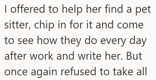 I offered to help her find a pet sitter, chip in for it and come to see how they do every day after work and write her. But once again refused to take all