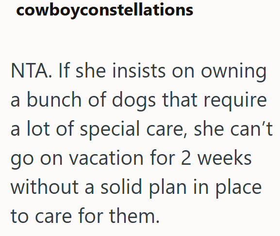 cowboyconstellations NTA. If she insists on owning a bunch of dogs that require a lot of special care, she can't go on vacation for 2 weeks without a solid plan in place to care for them.