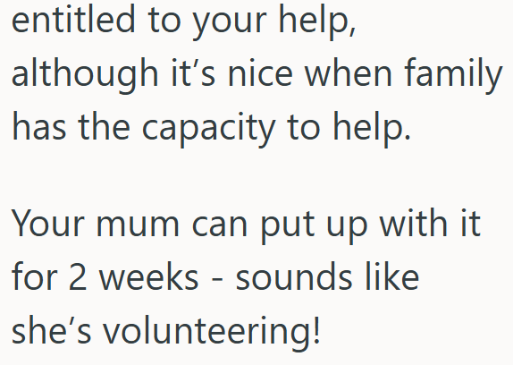 entitled to your help, although it's nice when family has the capacity to help. Your mum can put up with it for 2 weeks - sounds like she's volunteering!