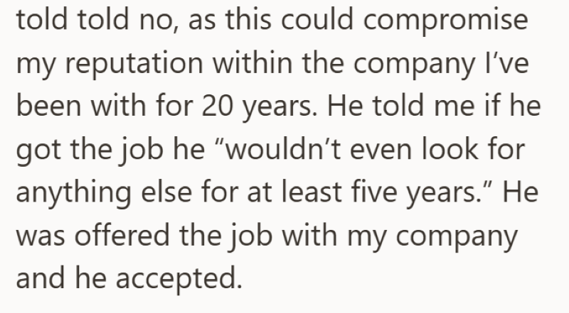 told told no, as this could compromise my reputation within the company I've been with for 20 years. He told me if he got the job he "wouldn't even look for anything else for at least five years." He was offered the job with my company and he accepted.