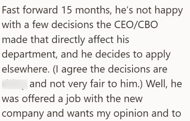 Fast forward 15 months, he's not happy with a few decisions the CEO/CBO made that directly affect his department, and he decides to apply elsewhere. (I agree the decisions are and not very fair to him.) Well, he was offered a job with the new company and wants my opinion and to