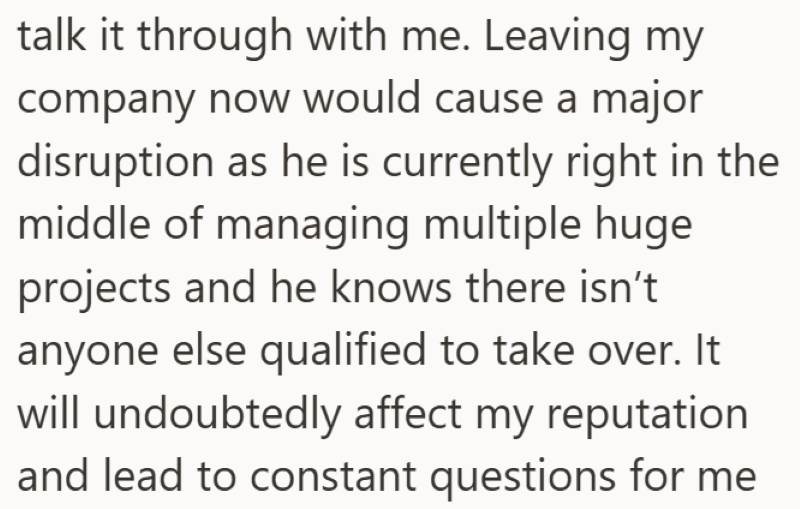 talk it through with me. Leaving my company now would cause a major disruption as he is currently right in the middle of managing multiple huge projects and he knows there isn't anyone else qualified to take over. It will undoubtedly affect my reputation and lead to constant questions for me
