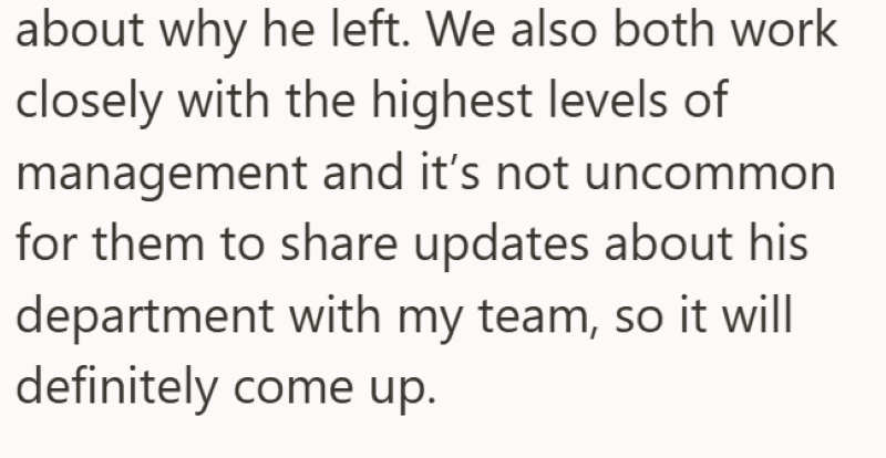 about why he left. We also both work closely with the highest levels of management and it's not uncommon for them to share updates about his department with my team, so it will definitely come up.