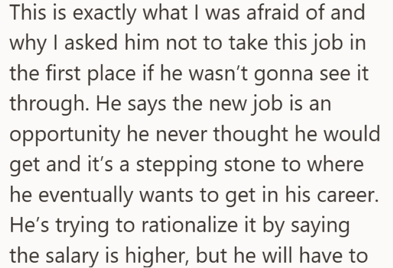 This is exactly what I was afraid of and why I asked him not to take this job in the first place if he wasn't gonna see it through. He says the new job is an opportunity he never thought he would get and it's a stepping stone to where he eventually wants to get in his career. He's trying to rationalize it by saying the salary is higher, but he will have to