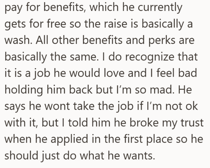 pay for benefits, which he currently gets for free so the raise is basically a wash. All other benefits and perks are basically the same. I do recognize that it is a job he would love and I feel bad holding him back but I'm so mad. He says he wont take the job if I'm not ok with it, but I told him he broke my trust when he applied in the first place so he should just do what he wants.
