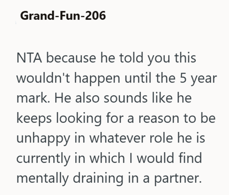 Grand-Fun-206 NTA because he told you this wouldn't happen until the 5 year mark. He also sounds like he keeps looking for a reason to be unhappy in whatever role he is currently in which I would find mentally draining in a partner.
