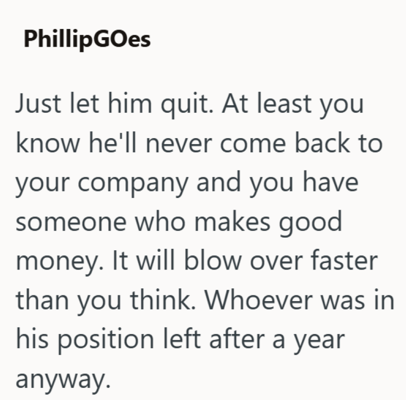 PhillipGOes Just let him quit. At least you know he'll never come back to your company and you have someone who makes good. money. It will blow over faster than you think. Whoever was in his position left after a year anyway.