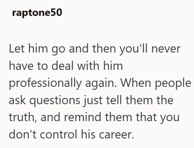 raptone50 Let him go and then you'll never have to deal with him professionally again. When people ask questions just tell them the truth, and remind them that you don't control his career.