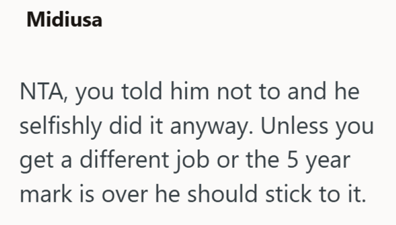 Midiusa NTA, you told him not to and he selfishly did it anyway. Unless you get a different job or the 5 year mark is over he should stick to it.