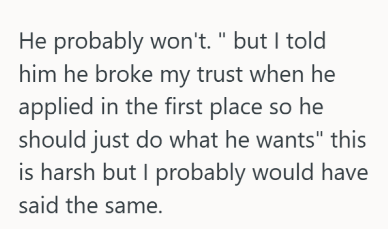 He probably won't. " but I told him he broke my trust when he applied in the first place so he should just do what he wants" this is harsh but I probably would have said the same.
