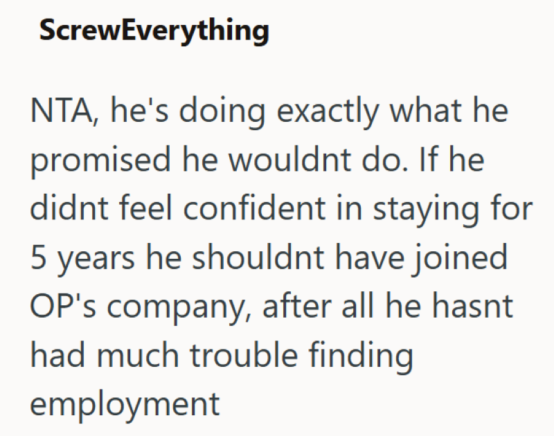 ScrewEverything NTA, he's doing exactly what he promised he wouldnt do. If he didnt feel confident in staying for 5 years he shouldnt have joined OP's company, after all he hasnt had much trouble finding employment