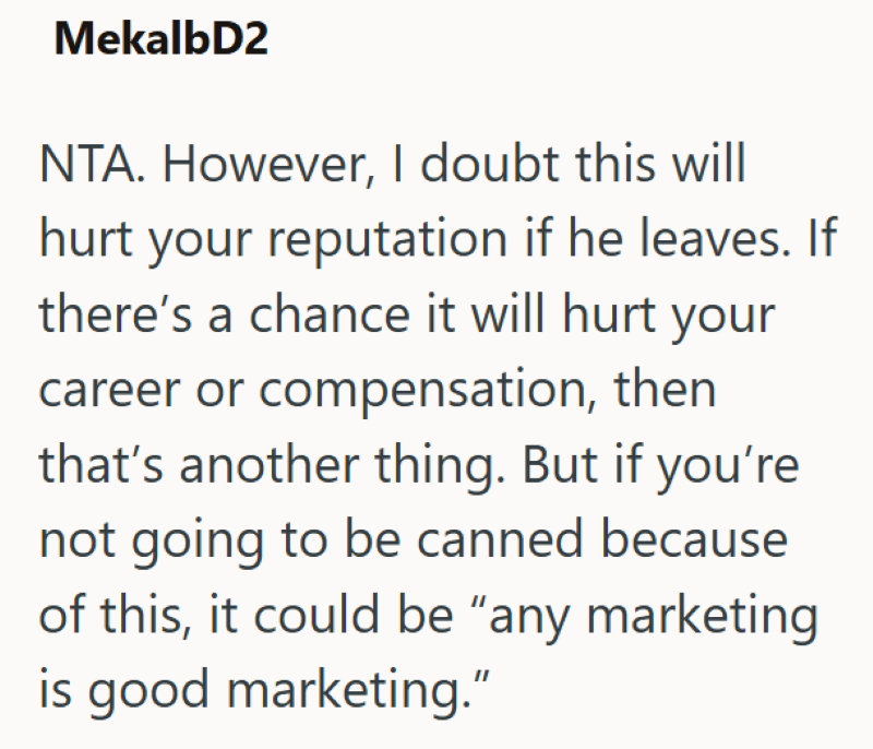 MekalbD2 NTA. However, I doubt this will hurt your reputation if he leaves. If there's a chance it will hurt your career or compensation, then that's another thing. But if you're not going to be canned because of this, it could be "any marketing is good marketing."