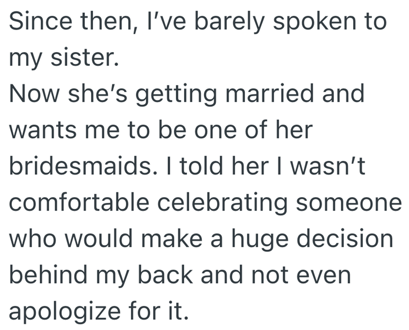 Since then, I've barely spoken to my sister. Now she's getting married and wants me to be one of her bridesmaids. I told her I wasn't comfortable celebrating someone who would make a huge decision behind my back and not even apologize for it.