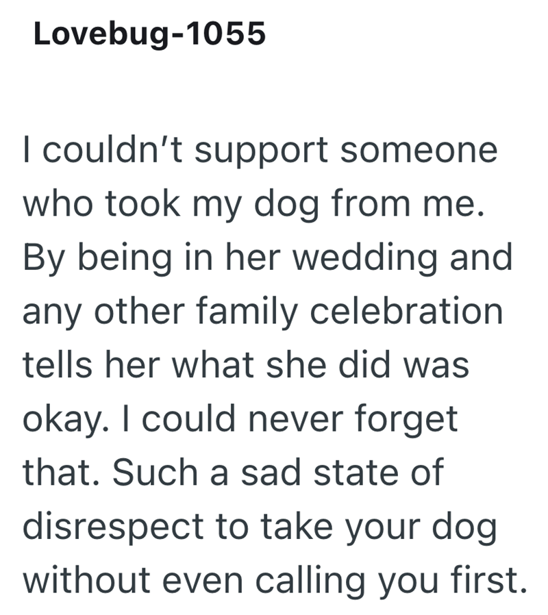 Lovebug-1055 I couldn't support someone who took my dog from me. By being in her wedding and any other family celebration. tells her what she did was okay. I could never forget that. Such a sad state of disrespect to take your dog without even calling you first.