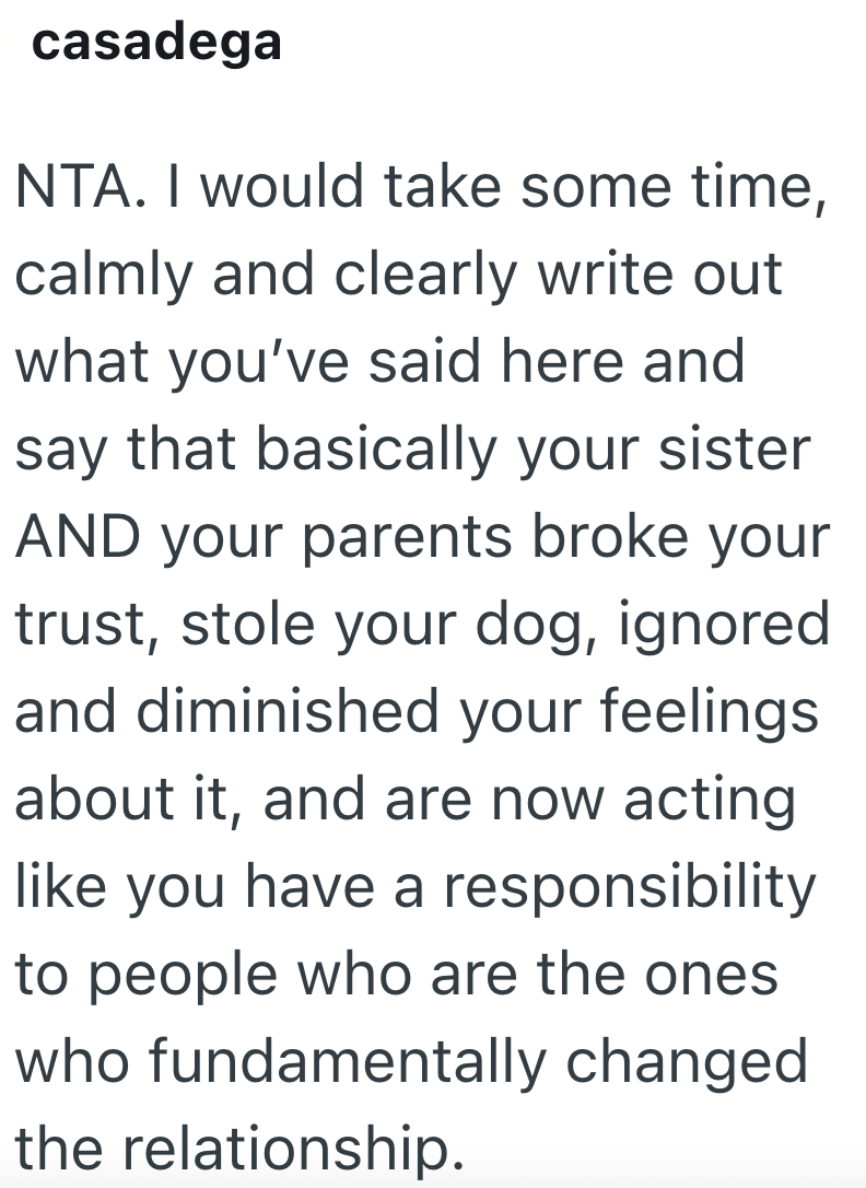 casadega NTA. I would take some time, calmly and clearly write out what you've said here and say that basically your sister AND your parents broke your trust, stole your dog, ignored and diminished your feelings about it, and are now acting like you have a responsibility to people who are the ones who fundamentally changed the relationship.