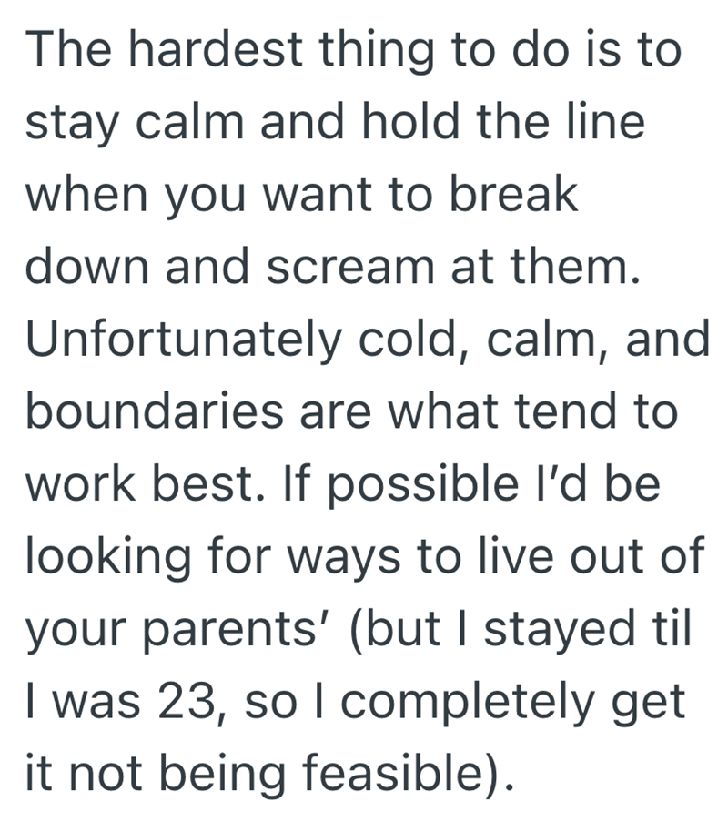 The hardest thing to do is to stay calm and hold the line when you want to break down and scream at them. Unfortunately cold, calm, and boundaries are what tend to work best. If possible I'd be looking for ways to live out of your parents' (but I stayed til I was 23, so I completely get it not being feasible).