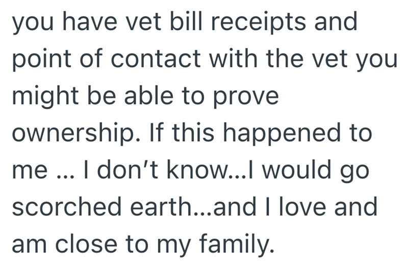 you have vet bill receipts and point of contact with the vet you might be able to prove ownership. If this happened to me ... I don't know...I would go scorched earth...and I love and am close to my family.