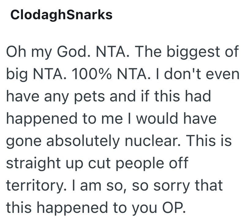 ClodaghSnarks Oh my God. NTA. The biggest of big NTA. 100% NTA. I don't even have any pets and if this had happened to me I would have gone absolutely nuclear. This is straight up cut people off territory. I am so, so sorry that this happened to you OP.