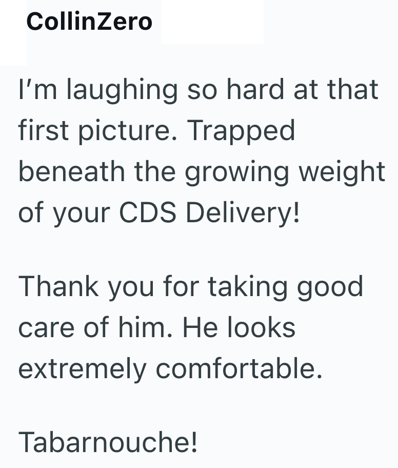 CollinZero I'm laughing so hard at that first picture. Trapped beneath the growing weight of your CDS Delivery! Thank you for taking good care of him. He looks extremely comfortable. Tabarnouche!