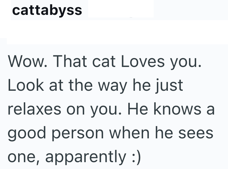 cattabyss Wow. That cat Loves you. Look at the way he just relaxes on you. He knows a good person when he sees one, apparently :)