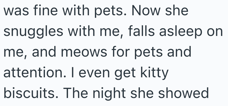 was fine with pets. Now she snuggles with me, falls asleep on me, and meows for pets and attention. I even get kitty biscuits. The night she showed