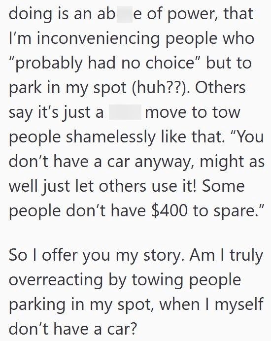 doing is an ab e of power, that I'm inconveniencing people who "probably had no choice" but to park in my spot (huh??). Others say it's just a move to tow people shamelessly like that. "You don't have a car anyway, might as well just let others use it! Some people don't have $400 to spare." So I offer you my story. Am I truly overreacting by towing people parking in my spot, when I myself don't have a car?