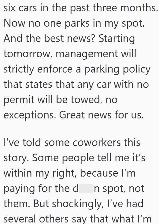six cars in the past three months. Now no one parks in my spot. And the best news? Starting tomorrow, management will strictly enforce a parking policy that states that any car with no permit will be towed, no exceptions. Great news for us. I've told some coworkers this story. Some people tell me it's within my right, because I'm paying for the d in spot, not them. But shockingly, I've had several others say that what I'm