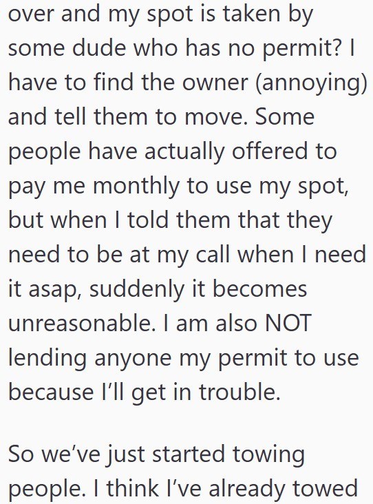 over and my spot is taken by some dude who has no permit? | have to find the owner (annoying) and tell them to move. Some people have actually offered to pay me monthly to use my spot, but when I told them that they need to be at my call when I need it asap, suddenly it becomes unreasonable. I am also NOT lending anyone my permit to use because I'll get in trouble. So we've just started towing people. I think I've already towed