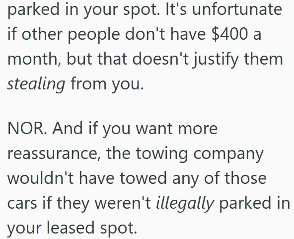 parked in your spot. It's unfortunate if other people don't have $400 a month, but that doesn't justify them stealing from you. NOR. And if you want more reassurance, the towing company wouldn't have towed any of those cars if they weren't illegally parked in your leased spot.