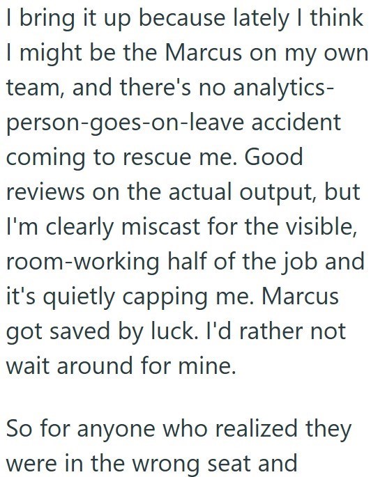 I bring it up because lately I think I might be the Marcus on my own team, and there's no analytics- person-goes-on-leave accident coming to rescue me. Good reviews on the actual output, but I'm clearly miscast for the visible, room-working half of the job and it's quietly capping me. Marcus got saved by luck. I'd rather not wait around for mine. So for anyone who realized they were in the wrong seat and