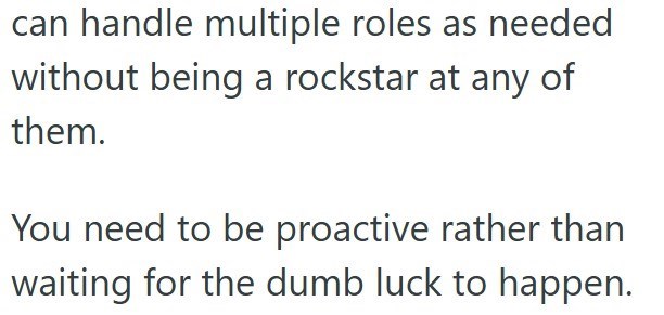 can handle multiple roles as needed without being a rockstar at any of them. You need to be proactive rather than waiting for the dumb luck to happen.