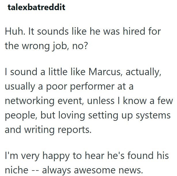 talexbatreddit Huh. It sounds like he was hired for the wrong job, no? I sound a little like Marcus, actually, usually a poor performer at a networking event, unless I know a few people, but loving setting up systems and writing reports. I'm very happy to hear he's found his niche always awesome news. --