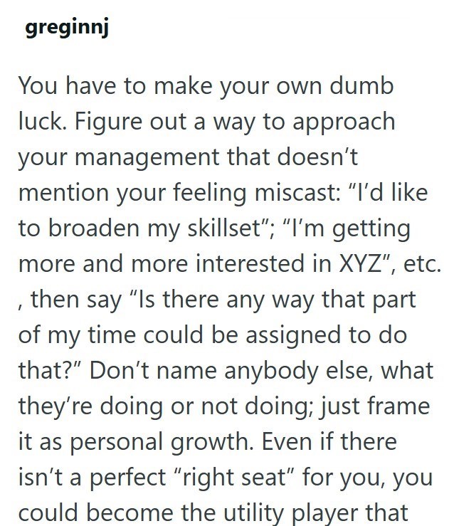 greginnj You have to make your own dumb luck. Figure out a way to approach your management that doesn't mention your feeling miscast: "I'd like to broaden my skillset"; "I'm getting more and more interested in XYZ", etc. , then say "Is there any way that part of my time could be assigned to do that?" Don't name anybody else, what they're doing or not doing; just frame it as personal growth. Even if there isn't a perfect "right seat" for you, you could become the utility player that