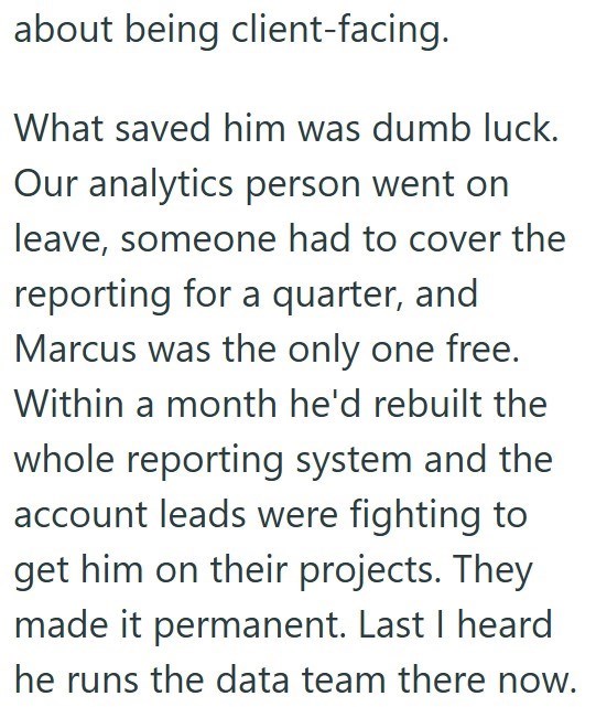 about being client-facing. What saved him was dumb luck. Our analytics person went on leave, someone had to cover the reporting for a quarter, and Marcus was the only one free. Within a month he'd rebuilt the whole reporting system and the account leads were fighting to get him on their projects. They made it permanent. Last I heard he runs the data team there now.